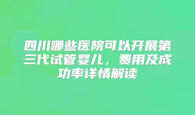四川哪些医院可以开展第三代试管婴儿，费用及成功率详情解读