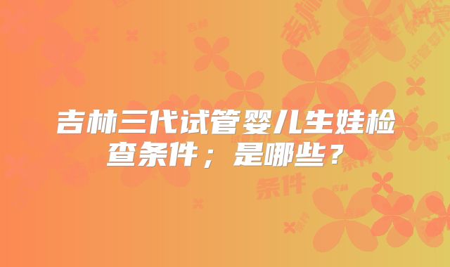 吉林三代试管婴儿生娃检查条件;是哪些?