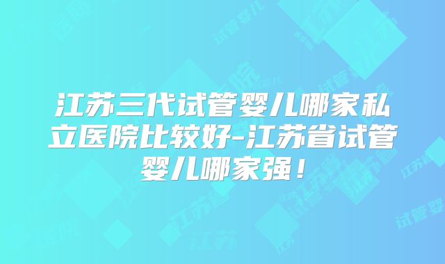 江苏三代试管婴儿哪家私立医院比较好-江苏省试管婴儿哪家强！