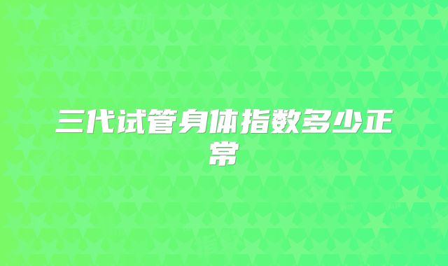 三代试管身体指数多少正常
