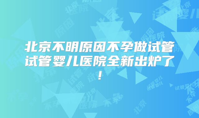 北京不明原因不孕做试管试管婴儿医院全新出炉了!