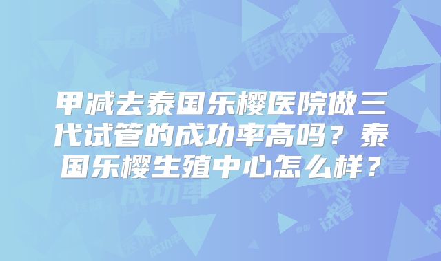 甲减去泰国乐樱医院做三代试管的成功率高吗？泰国乐樱生殖中心怎么样？