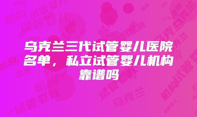 乌克兰三代试管婴儿医院名单，私立试管婴儿机构靠谱吗
