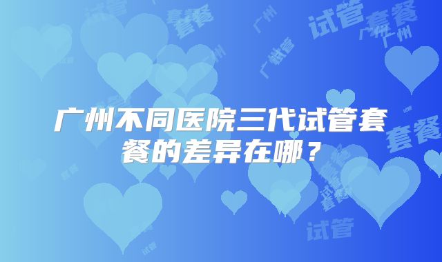 广州不同医院三代试管套餐的差异在哪？