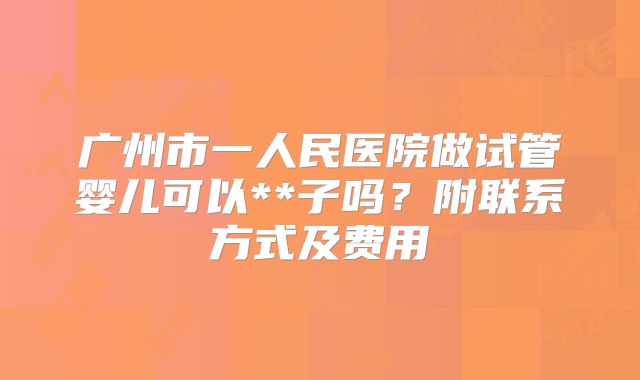广州市一人民医院做试管婴儿可以**子吗？附联系方式及费用