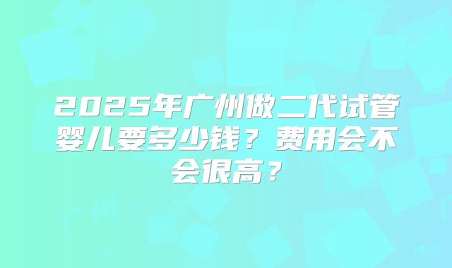 2025年广州做二代试管婴儿要多少钱？费用会不会很高？