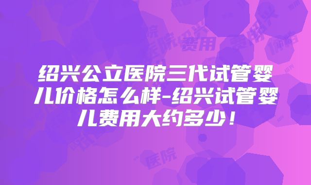 绍兴公立医院三代试管婴儿价格怎么样-绍兴试管婴儿费用大约多少!