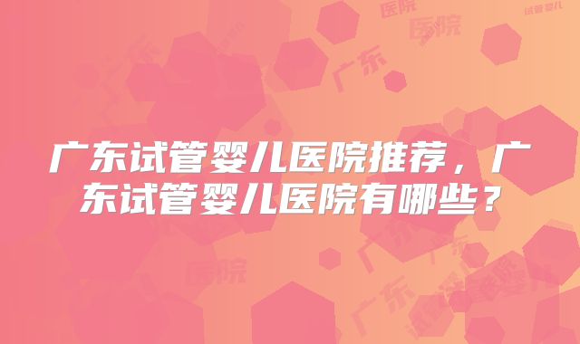 广东试管婴儿医院推荐，广东试管婴儿医院有哪些？