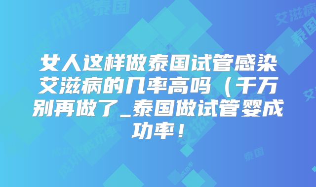 女人这样做泰国试管感染艾滋病的几率高吗(千万别再做了_泰国做试管婴成功率!