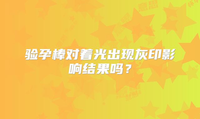 验孕棒对着光出现灰印影响结果吗？