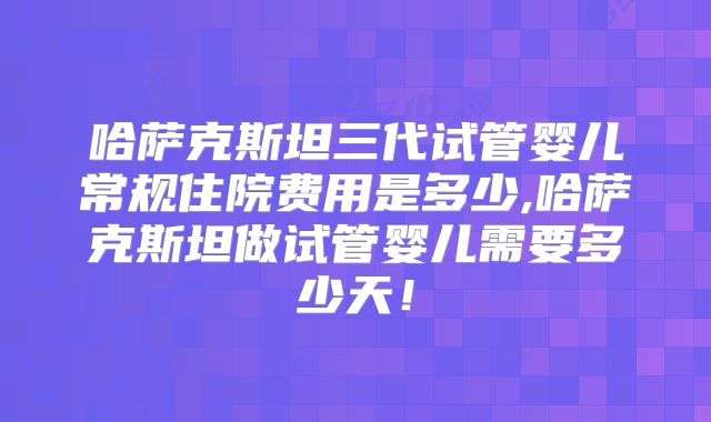 哈萨克斯坦三代试管婴儿常规住院费用是多少,哈萨克斯坦做试管婴儿需要多少天！