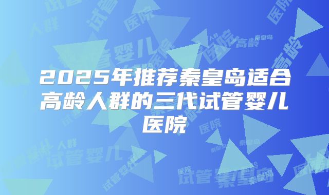 2025年推荐秦皇岛适合高龄人群的三代试管婴儿医院