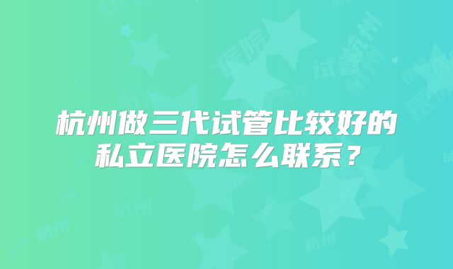 杭州做三代试管比较好的私立医院怎么联系？