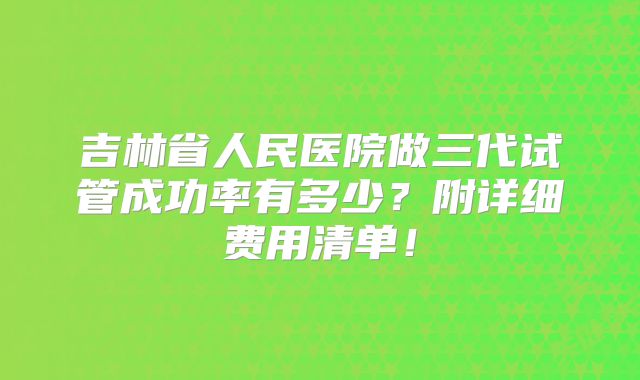 吉林省人民医院做三代试管成功率有多少?附详细费用清单!