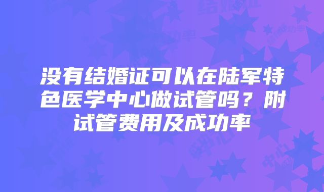 没有结婚证可以在陆军特色医学中心做试管吗？附试管费用及成功率