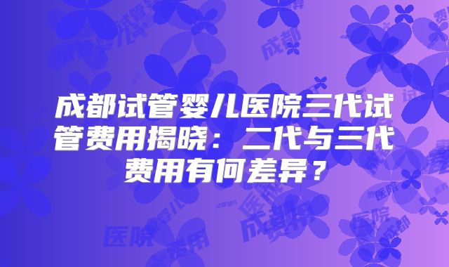 成都试管婴儿医院三代试管费用揭晓：二代与三代费用有何差异？