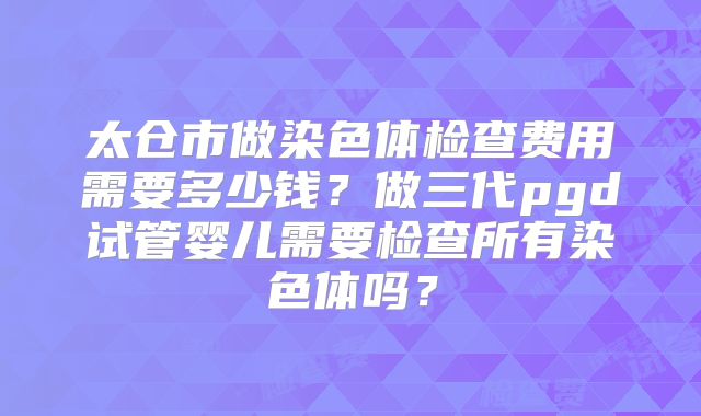 太仓市做染色体检查费用需要多少钱?做三代pgd试管婴儿需要检查所有染色体吗?