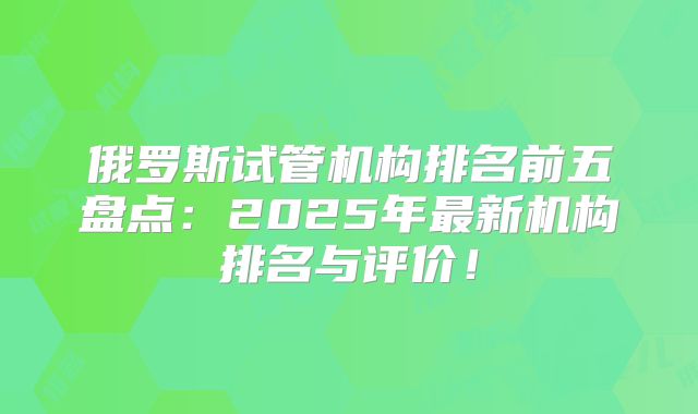 俄罗斯试管机构排名前五盘点:2025年最新机构排名与评价!