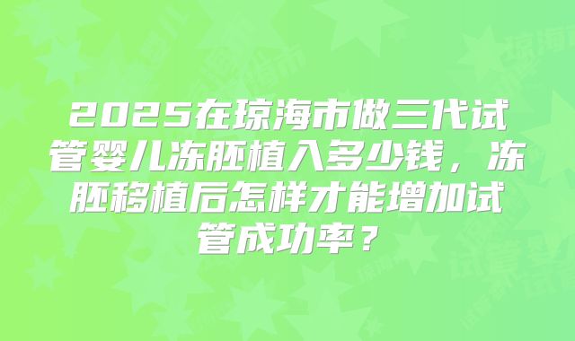 2025在琼海市做三代试管婴儿冻胚植入多少钱,冻胚移植后怎样才能增加试管成功率?