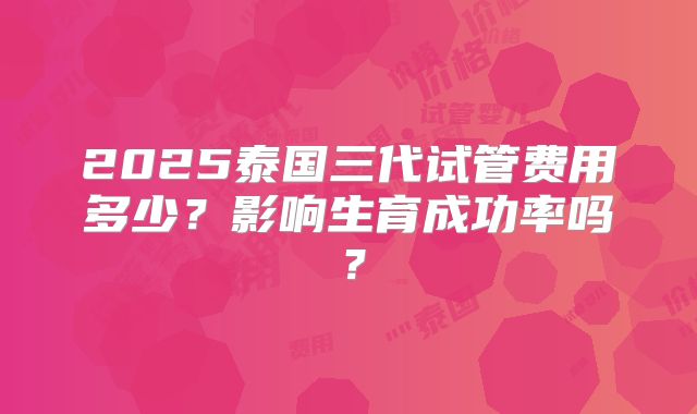 2025泰国三代试管费用多少？影响生育成功率吗？