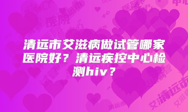 清远市艾滋病做试管哪家医院好?清远疾控中心检测hiv?