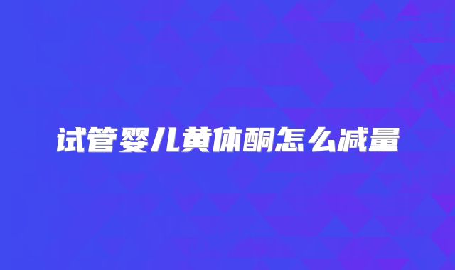 试管婴儿黄体酮怎么减量
