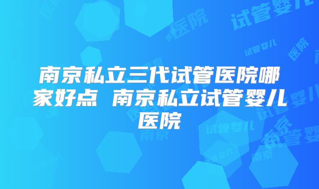 南京私立三代试管医院哪家好点 南京私立试管婴儿医院