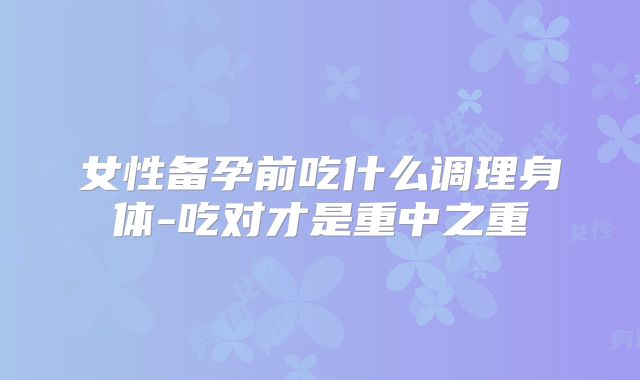女性备孕前吃什么调理身体-吃对才是重中之重