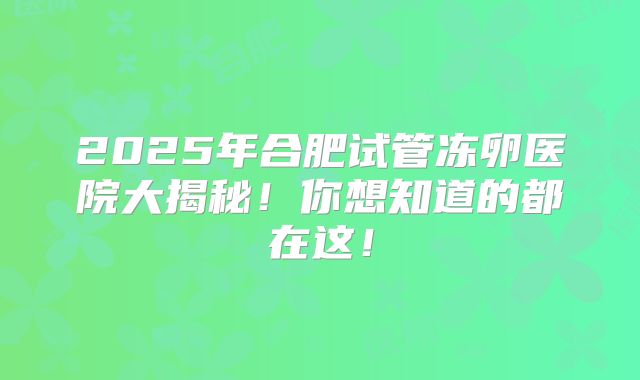 2025年合肥试管冻卵医院大揭秘!你想知道的都在这!