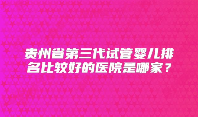 贵州省第三代试管婴儿排名比较好的医院是哪家？