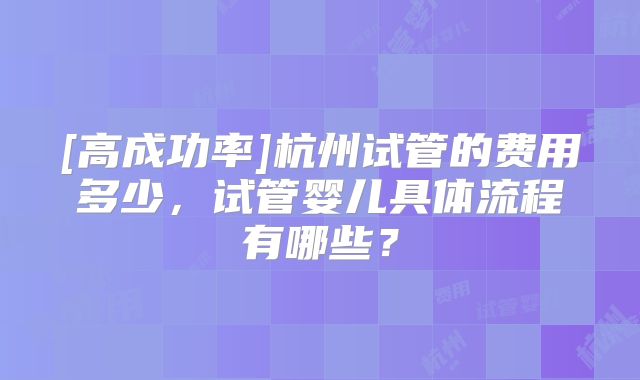 [高成功率]杭州试管的费用多少，试管婴儿具体流程有哪些？