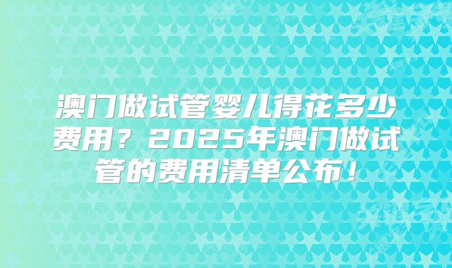 澳门做试管婴儿得花多少费用？2025年澳门做试管的费用清单公布！