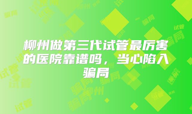 柳州做第三代试管最厉害的医院靠谱吗，当心陷入骗局