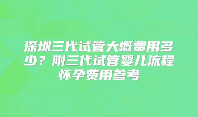 深圳三代试管大概费用多少？附三代试管婴儿流程怀孕费用参考