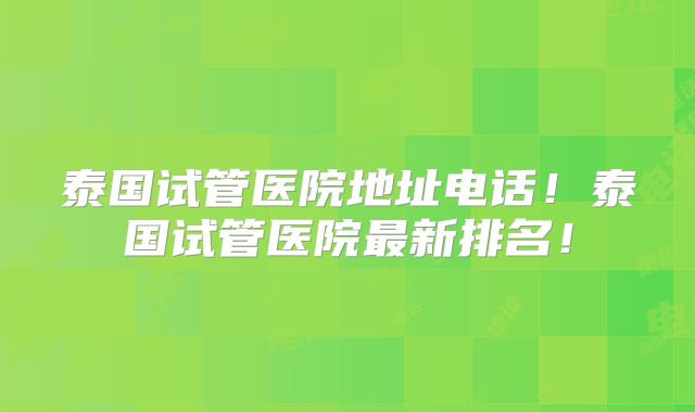 泰国试管医院地址电话!泰国试管医院最新排名!