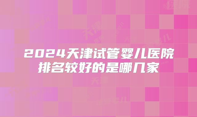 2024天津试管婴儿医院排名较好的是哪几家