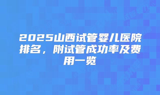 2025山西试管婴儿医院排名，附试管成功率及费用一览