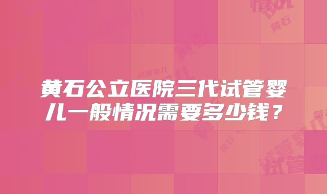 黄石公立医院三代试管婴儿一般情况需要多少钱?
