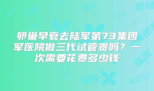卵巢早衰去陆军第73集团军医院做三代试管贵吗?一次需要花费多少钱