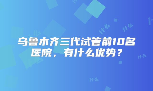 乌鲁木齐三代试管前10名医院，有什么优势？