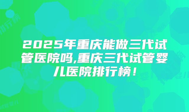 2025年重庆能做三代试管医院吗,重庆三代试管婴儿医院排行榜！