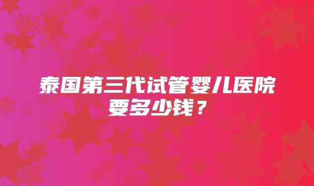 泰国第三代试管婴儿医院要多少钱？