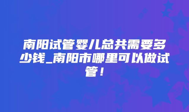 南阳试管婴儿总共需要多少钱_南阳市哪里可以做试管！