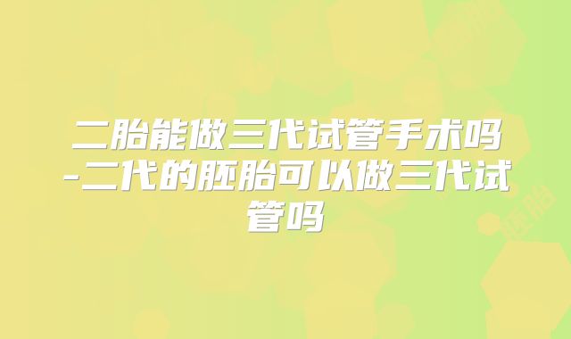 二胎能做三代试管手术吗-二代的胚胎可以做三代试管吗