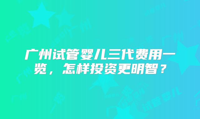 广州试管婴儿三代费用一览，怎样投资更明智？