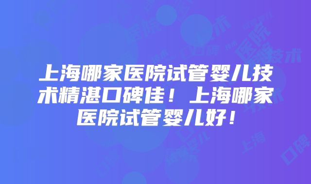 上海哪家医院试管婴儿技术精湛口碑佳！上海哪家医院试管婴儿好！