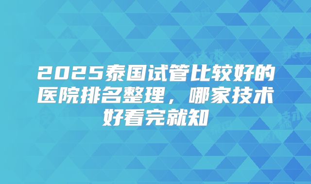 2025泰国试管比较好的医院排名整理,哪家技术好看完就知