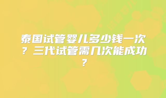 泰国试管婴儿多少钱一次?三代试管需几次能成功?