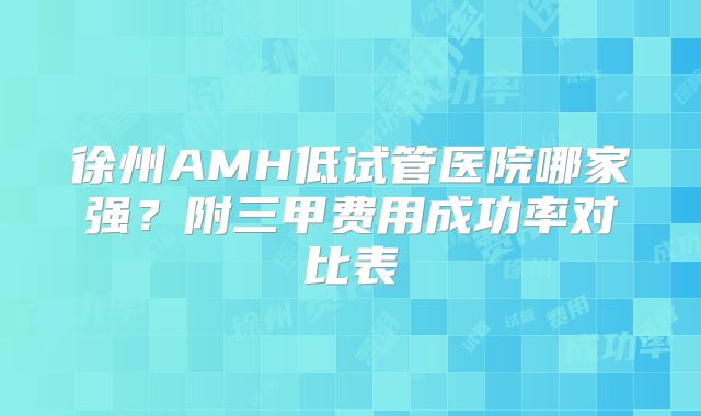 徐州AMH低试管医院哪家强?附三甲费用成功率对比表