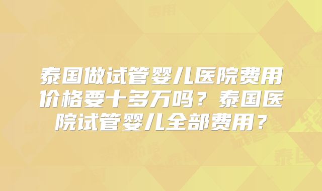 泰国做试管婴儿医院费用价格要十多万吗？泰国医院试管婴儿全部费用？